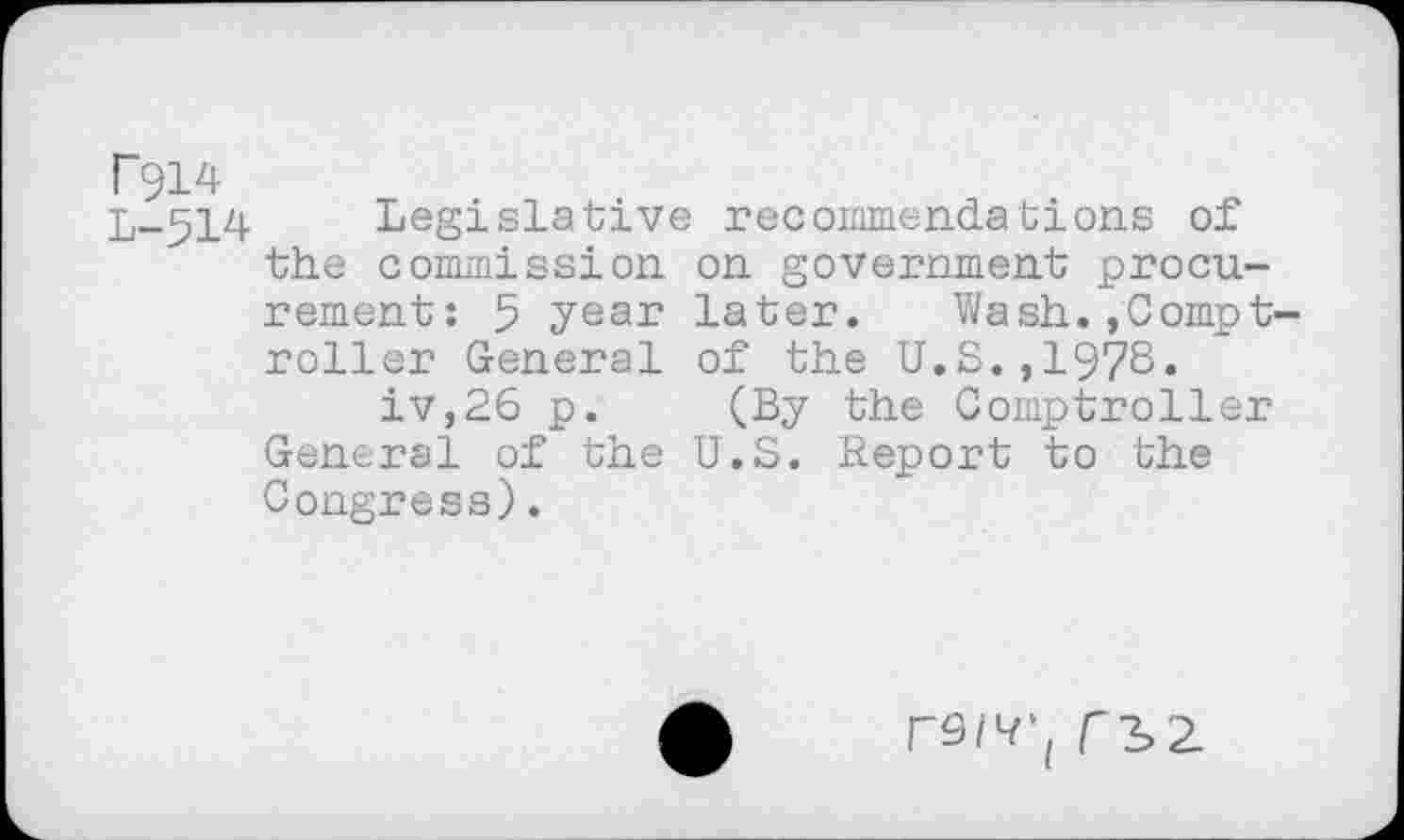 ﻿r914
L-514 Legislative recommendations of the commission on government procurement: 5 year later. Wash.»Comptroller General of the U.S.,1978.
iv,26 p. (By the Comptroller General of the U.S. Report to the Congress).
rô/R’, f3>2.